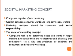 SOCİETAL MARKETİNG CONCEPT

 Company’s negative effects on society
 Conflict between consumer wants and long-term social welfare

 Marketing    managers should be concerned with social
  responsibility
 The societal marketing concept

    Company’s task is to determine needs and wants of target
     markets & to satisfy them more effectively and efficiently than
     competitors --in a way that preserves or enhances the
     consumer’s and society’s well-being.
 