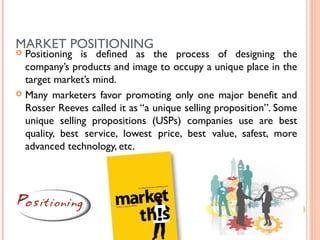 MARKET POSITIONING
 Positioning is defined as the process of designing the
  company’s products and image to occupy a unique place in the
  target market’s mind.
 Many marketers favor promoting only one major benefit and
  Rosser Reeves called it as “a unique selling proposition”. Some
  unique selling propositions (USPs) companies use are best
  quality, best service, lowest price, best value, safest, more
  advanced technology, etc.




                                                         67
 