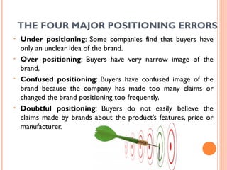 THE FOUR MAJOR POSITIONING ERRORS
•   Under positioning: Some companies find that buyers have
    only an unclear idea of the brand.
•   Over positioning: Buyers have very narrow image of the
    brand.
•   Confused positioning: Buyers have confused image of the
    brand because the company has made too many claims or
    changed the brand positioning too frequently.
•   Doubtful positioning: Buyers do not easily believe the
    claims made by brands about the product’s features, price or
    manufacturer.



                                                       68
 