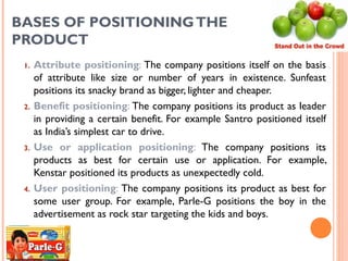 BASES OF POSITIONING THE
PRODUCT
 1.   Attribute positioning: The company positions itself on the basis
      of attribute like size or number of years in existence. Sunfeast
      positions its snacky brand as bigger, lighter and cheaper.
 2.   Benefit positioning: The company positions its product as leader
      in providing a certain benefit. For example Santro positioned itself
      as India’s simplest car to drive.
 3.   Use or application positioning: The company positions its
      products as best for certain use or application. For example,
      Kenstar positioned its products as unexpectedly cold.
 4.   User positioning: The company positions its product as best for
      some user group. For example, Parle-G positions the boy in the
      advertisement as rock star targeting the kids and boys.


                                                                69
 