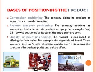 BASES OF POSITIONING THE PRODUCT
5.   Competitor positioning: The company claims its products as
     better than a named competitor.
6.   Product category positioning: The company positions its
     product as leader in certain product category. For example, Bajaj
     CT 100 was positioned as leader in the entry segment bikes.
7.   Quality or price positioning: The product is positioned as
     offering the best value. For example, the vegetable oil brand Dhara
     positions itself as ‘anokhi shuddata, anokha asar’. This means the
     company offers unique purity and unique effect.




                                                              70
 