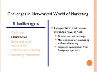 Challenges in Networked World of Marketing

     Challenges
                                  Geographical and cultural
•   Digital age                    distances have shrunk
•   Globalization                   Greater market coverage
                                    More options for purchasing
•   Ethics and social                and manufacturing
    responsibility                  Increased competition from
•   Not-for-profit marketing         foreign competitors
•   Marketing relationships
 