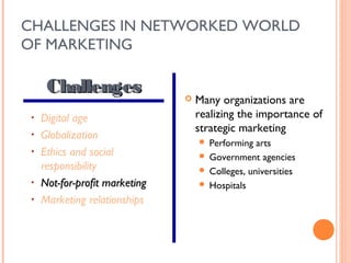CHALLENGES IN NETWORKED WORLD
OF MARKETING

      Challenges                   Many organizations are
 •   Digital age                    realizing the importance of
                                    strategic marketing
 •   Globalization
                                     Performing arts
 •   Ethics and social               Government agencies
     responsibility                  Colleges, universities
 •   Not-for-profit marketing        Hospitals
 •   Marketing relationships
 