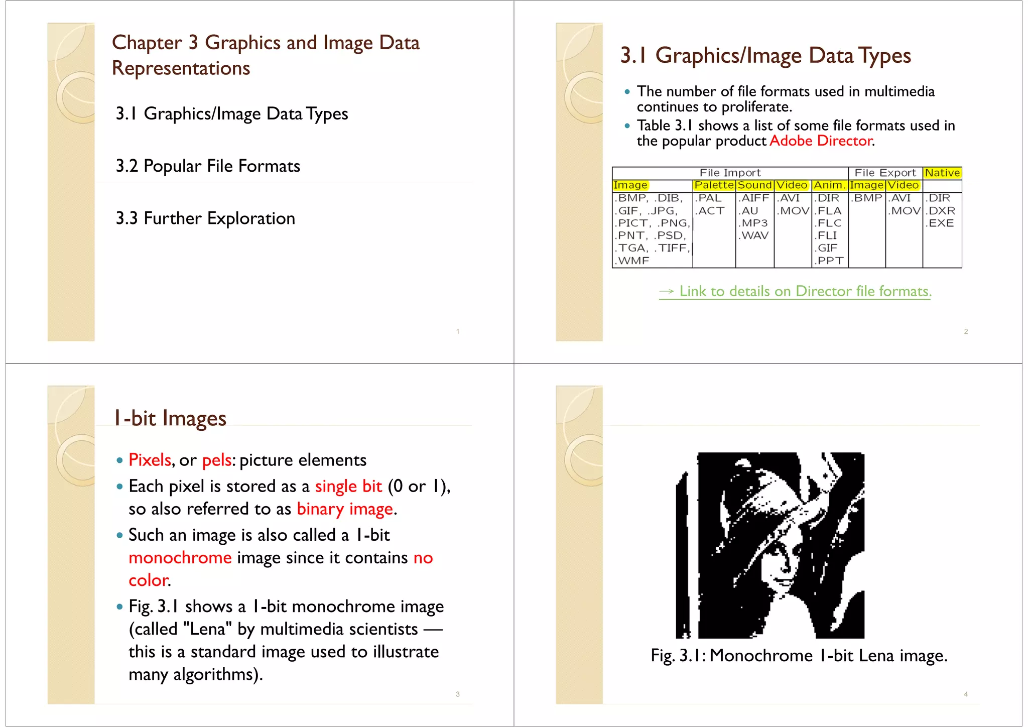 Chapter 3 Graphics and Image DataChapter 3 Graphics and Image Data
R iR iRepresentationsRepresentations
3.1 Graphics/Image Data Types
3.2 Popular File Formats
3 3 Further Exploration3.3 Further Exploration
1
3.1 Graphics/Image Data Types3.1 Graphics/Image Data Types3. G ap cs/ age ata ypes3. G ap cs/ age ata ypes
The number of file formats used in multimedia
i lifcontinues to proliferate.
Table 3.1 shows a list of some file formats used in
the popular product Adobe Directorthe popular product Adobe Director.
→ Link to details on Director file formats.
2
11--bit Imagesbit Imagesb t agesb t ages
Pixels, or pels: picture elementsPixels, or pels: picture elements
Each pixel is stored as a single bit (0 or 1),
l f d t bi iso also referred to as binary image.
Such an image is also called a 1-bitg
monochrome image since it contains no
color.color.
Fig. 3.1 shows a 1-bit monochrome image
( ll d "L " b l i di i i(called "Lena" by multimedia scientists —
this is a standard image used to illustrate
many algorithms).
3
Fig. 3.1: Monochrome 1-bit Lena image.g g
4
 