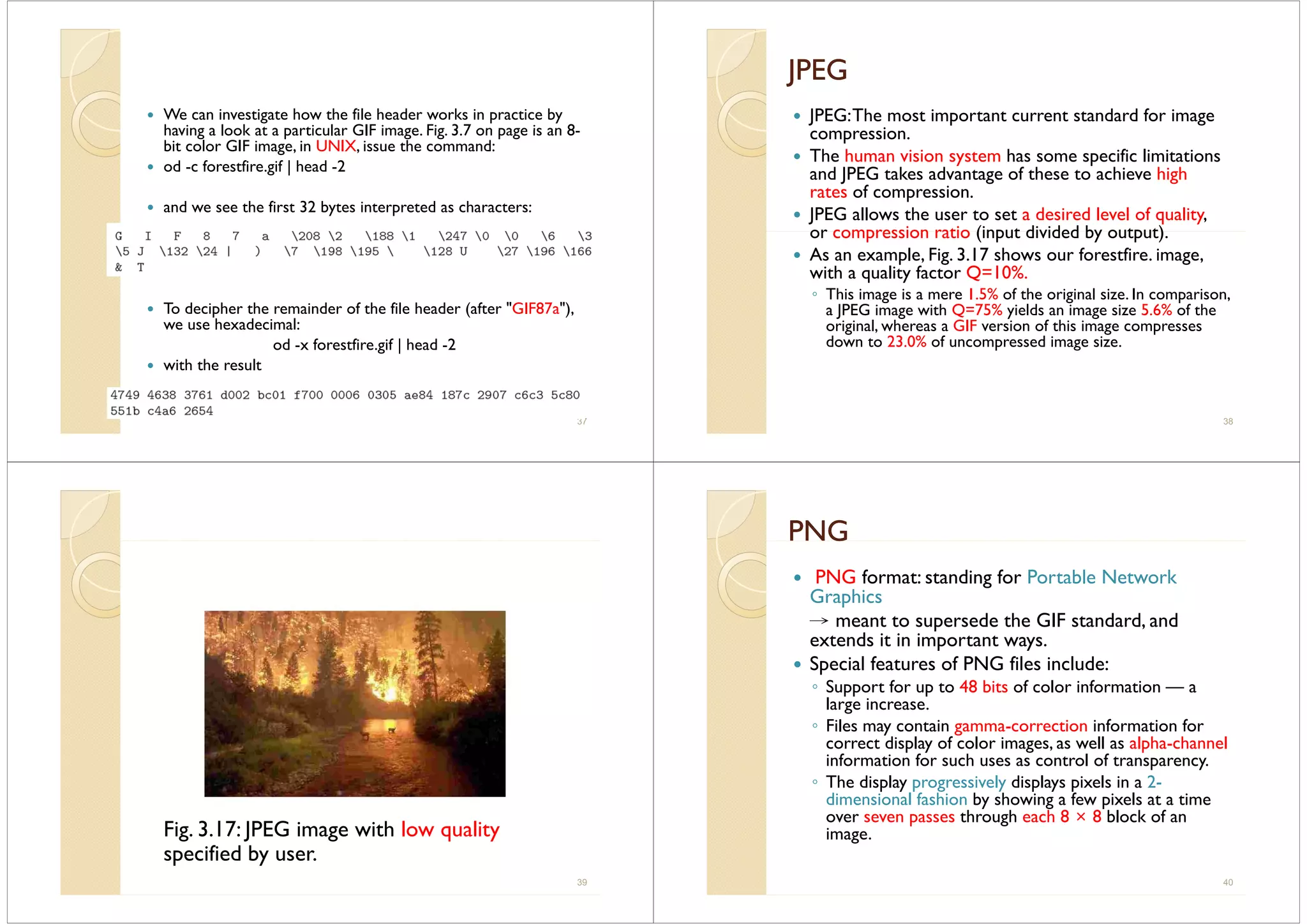 We can investigate how the file header works in practice by
having a look at a particular GIF image Fig 3 7 on page is an 8having a look at a particular GIF image. Fig. 3.7 on page is an 8-
bit color GIF image, in UNIX, issue the command:
od -c forestfire.gif | head -2
and we see the first 32 bytes interpreted as characters:
To decipher the remainder of the file header (after "GIF87a"),
we use hexadecimal:
od -x forestfire.gif | head -2
with the result
37
JPEGJPEGJ GJ G
JPEG:The most important current standard for image
icompression.
The human vision system has some specific limitations
and JPEG takes advantage of these to achieve highJ g g
rates of compression.
JPEG allows the user to set a desired level of quality,
or compression ratio (input divided by output)or compression ratio (input divided by output).
As an example, Fig. 3.17 shows our forestfire. image,
with a quality factor Q=10%.q y
◦ This image is a mere 1.5% of the original size. In comparison,
a JPEG image with Q=75% yields an image size 5.6% of the
original, whereas a GIF version of this image compressesg , g p
down to 23.0% of uncompressed image size.
38
Fig. 3.17: JPEG image with low quality
specified by user.
39
PNGPNGGG
PNG format: standing for Portable Network
G hiGraphics
→ meant to supersede the GIF standard, and
extends it in important waysextends it in important ways.
Special features of PNG files include:
◦ Support for up to 48 bits of color information — aSuppo t o up to 8 b ts o co o o at o a
large increase.
◦ Files may contain gamma-correction information for
correct display of color images as well as alpha channelcorrect display of color images, as well as alpha-channel
information for such uses as control of transparency.
◦ The display progressively displays pixels in a 2-
di i l f hi b h i f i l idimensional fashion by showing a few pixels at a time
over seven passes through each 8 × 8 block of an
image.
40
 
