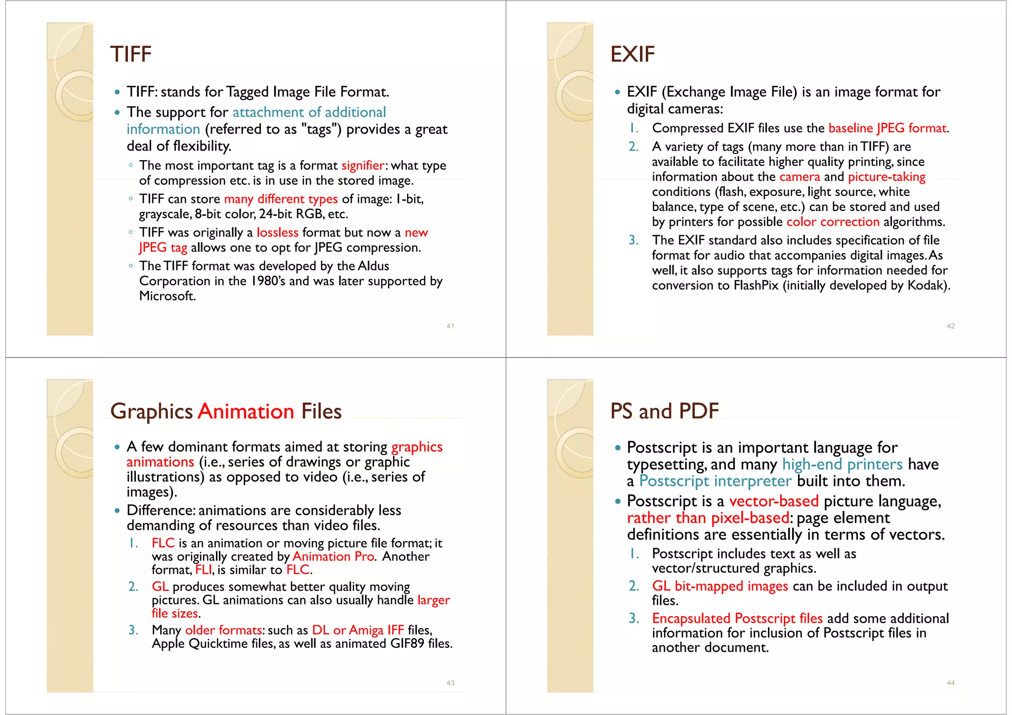TIFFTIFF
TIFF: stands for Tagged Image File Format.
The support for attachment of additional
information (referred to as "tags") provides a great
f fdeal of flexibility.
◦ The most important tag is a format signifier: what type
of compression etc is in use in the stored imageof compression etc. is in use in the stored image.
◦ TIFF can store many different types of image: 1-bit,
grayscale, 8-bit color, 24-bit RGB, etc.grayscale, 8 bit color, 24 bit RGB, etc.
◦ TIFF was originally a lossless format but now a new
JPEG tag allows one to opt for JPEG compression.
◦ TheTIFF format was developed by the Aldus
Corporation in the 1980’s and was later supported by
MicrosoftMicrosoft.
41
EXIFEXIF
EXIF (Exchange Image File) is an image format for
digital cameras:
1. Compressed EXIF files use the baseline JPEG format.
2. A variety of tags (many more than in TIFF) are
available to facilitate higher quality printing, since
information about the camera and picture-takinginformation about the camera and picture taking
conditions (flash, exposure, light source, white
balance, type of scene, etc.) can be stored and used
b i f ibl l i l i hby printers for possible color correction algorithms.
3. The EXIF standard also includes specification of file
format for audio that accompanies digital images Asformat for audio that accompanies digital images.As
well, it also supports tags for information needed for
conversion to FlashPix (initially developed by Kodak).
42
GraphicsGraphics AnimationAnimation FilesFilesG ap csG ap cs at oat o eses
A few dominant formats aimed at storing graphics
i i (i i f d i hianimations (i.e., series of drawings or graphic
illustrations) as opposed to video (i.e., series of
images).g )
Difference: animations are considerably less
demanding of resources than video files.
1. FLC is an animation or moving picture file format; it
was originally created by Animation Pro. Another
format, FLI, is similar to FLC., ,
2. GL produces somewhat better quality moving
pictures. GL animations can also usually handle larger
file sizesfile sizes.
3. Many older formats: such as DL or Amiga IFF files,
Apple Quicktime files, as well as animated GIF89 files.
43
PS and PDFPS and PDFS aS a
Postscript is an important language for
d h h d htypesetting, and many high-end printers have
a Postscript interpreter built into them.
P i i b d i lPostscript is a vector-based picture language,
rather than pixel-based: page element
definitions are essentially in terms of vectorsdefinitions are essentially in terms of vectors.
1. Postscript includes text as well as
vector/structured graphics.g p
2. GL bit-mapped images can be included in output
files.
3 E l d P i fil dd ddi i l3. Encapsulated Postscript files add some additional
information for inclusion of Postscript files in
another document.
44
 