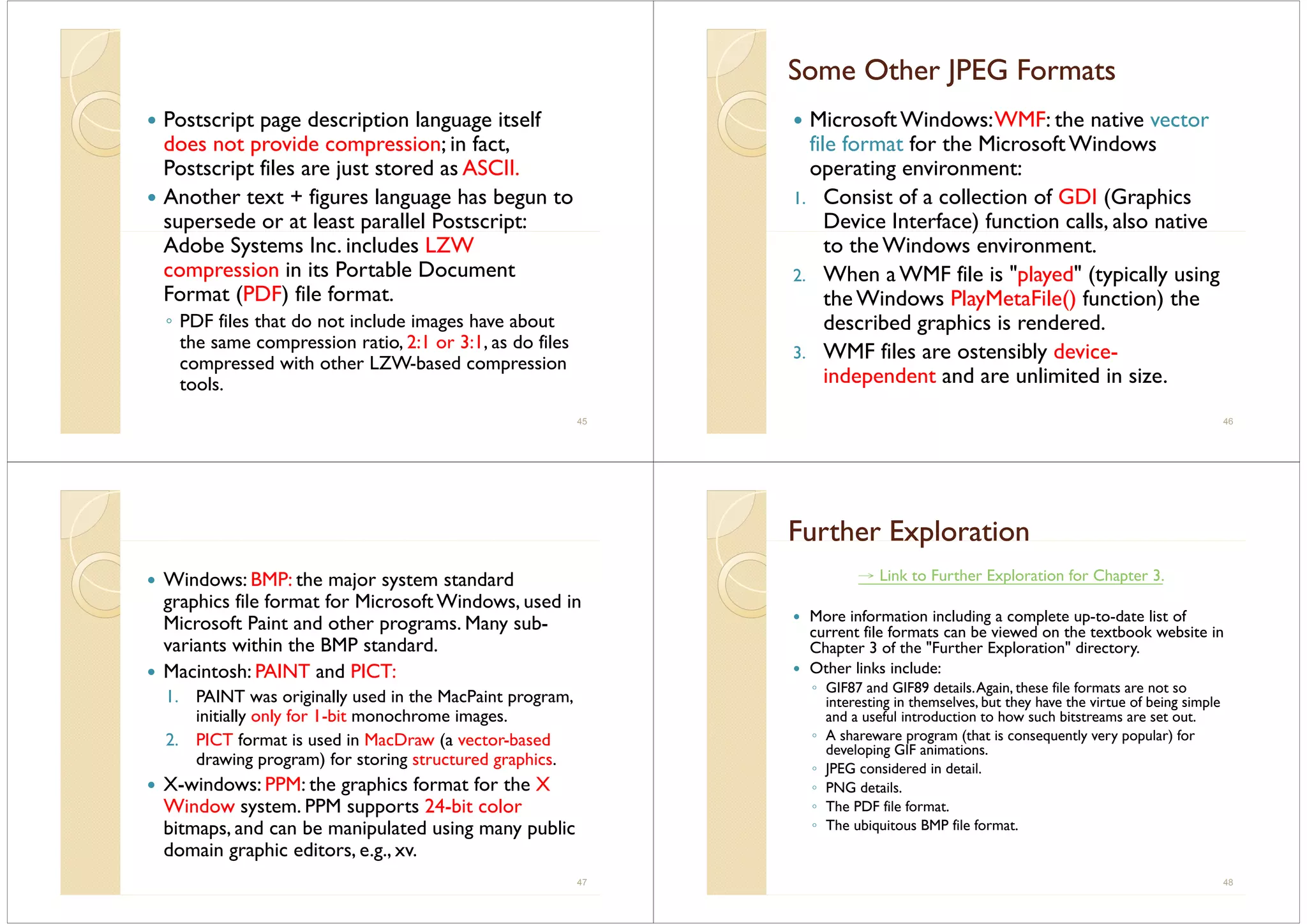 Postscript page description language itselfp p g p g g
does not provide compression; in fact,
Postscript files are just stored as ASCII.
Another text + figures language has begun to
supersede or at least parallel Postscript:p p p
Adobe Systems Inc. includes LZW
compression in its Portable Document
Format (PDF) file format.
◦ PDF files that do not include images have about
the same compression ratio, 2:1 or 3:1, as do files
compressed with other LZW-based compression
toolstools.
45
Some Other JPEG FormatsSome Other JPEG FormatsSo e Ot e J G o atsSo e Ot e J G o ats
MicrosoftWindows:WMF: the native vector
file format for the MicrosoftWindows
operating environment:
1. Consist of a collection of GDI (Graphics
Device Interface) function calls, also native)
to the Windows environment.
2. When a WMF file is "played" (typically usingp y ( yp y g
the Windows PlayMetaFile() function) the
described graphics is rendered.g p
3. WMF files are ostensibly device-
independent and are unlimited in size.p
46
Windows: BMP: the major system standard
graphics file format for Microsoft Windows, used in
Microsoft Paint and other programs. Many sub-
i t ithi th BMP t d dvariants within the BMP standard.
Macintosh: PAINT and PICT:
1 PAINT i i ll d i th M P i t1. PAINT was originally used in the MacPaint program,
initially only for 1-bit monochrome images.
2 PICT format is used in MacDraw (a vector-based2. PICT format is used in MacDraw (a vector based
drawing program) for storing structured graphics.
X-windows: PPM: the graphics format for the Xg p
Window system. PPM supports 24-bit color
bitmaps, and can be manipulated using many public
d i hi didomain graphic editors, e.g., xv.
47
Further ExplorationFurther Explorationu t e p o at ou t e p o at o
→ Link to Further Exploration for Chapter 3.
More information including a complete up-to-date list of
current file formats can be viewed on the textbook website in
Ch 3 f h "F h E l " dChapter 3 of the "Further Exploration" directory.
Other links include:
◦ GIF87 and GIF89 details.Again, these file formats are not soGIF87 and GIF89 details.Again, these file formats are not so
interesting in themselves, but they have the virtue of being simple
and a useful introduction to how such bitstreams are set out.
◦ A shareware program (that is consequently very popular) forp g ( q y y p p )
developing GIF animations.
◦ JPEG considered in detail.
◦ PNG details.
◦ The PDF file format.
◦ The ubiquitous BMP file format.
48
 