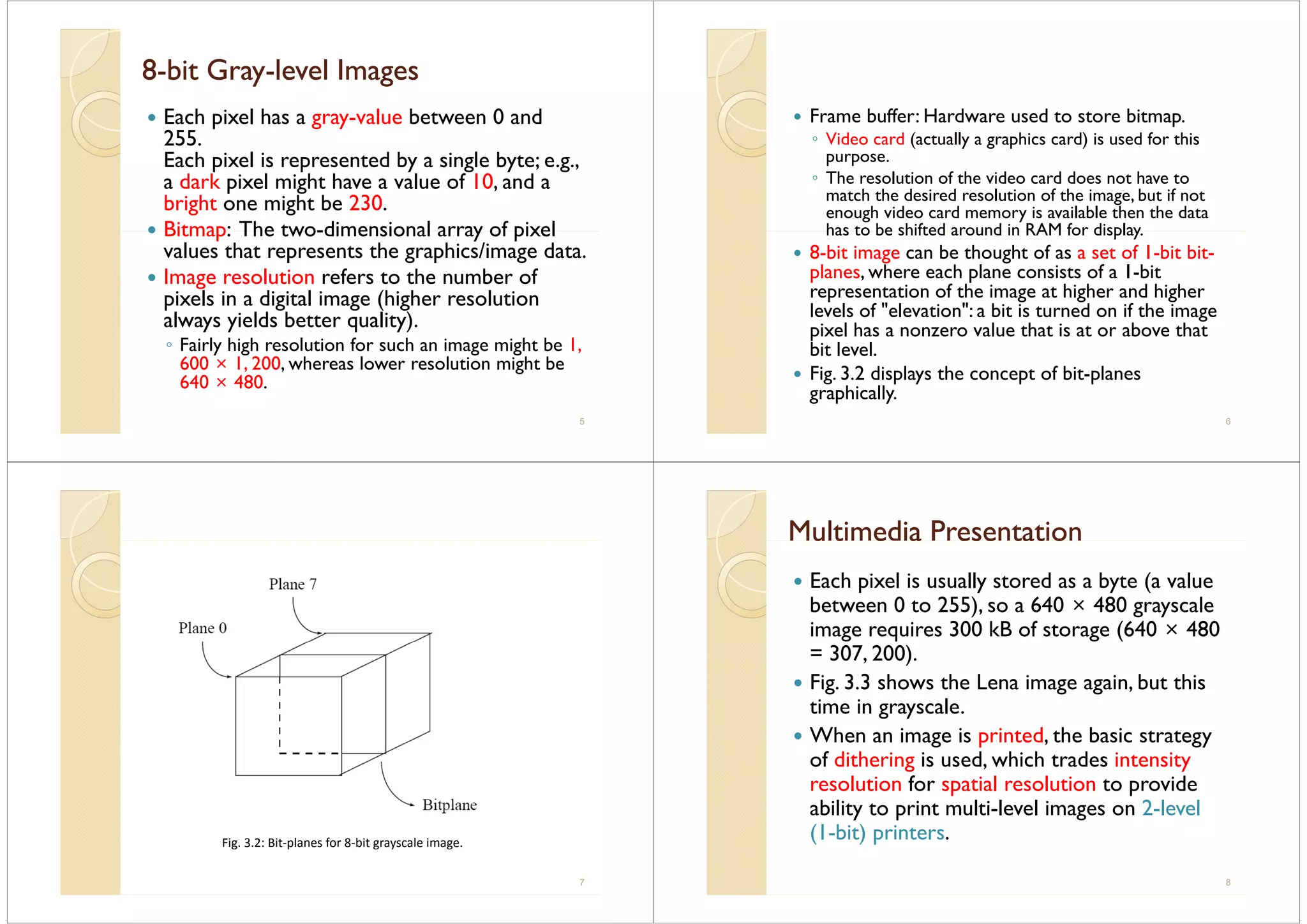 88--bit Graybit Gray--level Imageslevel Images88 b t G ayb t G ay eve ageseve ages
Each pixel has a gray-value between 0 and
255255.
Each pixel is represented by a single byte; e.g.,
a dark pixel might have a value of 10 and aa dark pixel might have a value of 10, and a
bright one might be 230.
Bitmap: The two-dimensional array of pixelBitmap: The two-dimensional array of pixel
values that represents the graphics/image data.
Image resolution refers to the number ofImage resolution refers to the number of
pixels in a digital image (higher resolution
always yields better quality).
◦ Fairly high resolution for such an image might be 1,
600 × 1, 200, whereas lower resolution might be
640 × 480640 × 480.
5
Frame buffer: Hardware used to store bitmap.
◦ Video card (actually a graphics card) is used for this
purpose.
◦ The resolution of the video card does not have toThe resolution of the video card does not have to
match the desired resolution of the image, but if not
enough video card memory is available then the data
has to be shifted around in RAM for displayhas to be shifted around in RAM for display.
8-bit image can be thought of as a set of 1-bit bit-
planes, where each plane consists of a 1-bitp p
representation of the image at higher and higher
levels of "elevation": a bit is turned on if the image
pixel has a nonzero value that is at or above thatpixel has a nonzero value that is at or above that
bit level.
Fig. 3.2 displays the concept of bit-planesg p y p p
graphically.
6
Fig 3 2: Bit‐planes for 8‐bit grayscale image
7
Fig. 3.2: Bit planes for 8 bit grayscale image.
Multimedia PresentationMultimedia Presentationu t e a ese tat ou t e a ese tat o
Each pixel is usually stored as a byte (a valuep y y (
between 0 to 255), so a 640 × 480 grayscale
image requires 300 kB of storage (640 × 480
= 307, 200).
Fig. 3.3 shows the Lena image again, but thisg g g
time in grayscale.
When an image is printed, the basic strategyg p , gy
of dithering is used, which trades intensity
resolution for spatial resolution to providep p
ability to print multi-level images on 2-level
(1-bit) printers.( ) p
8
 