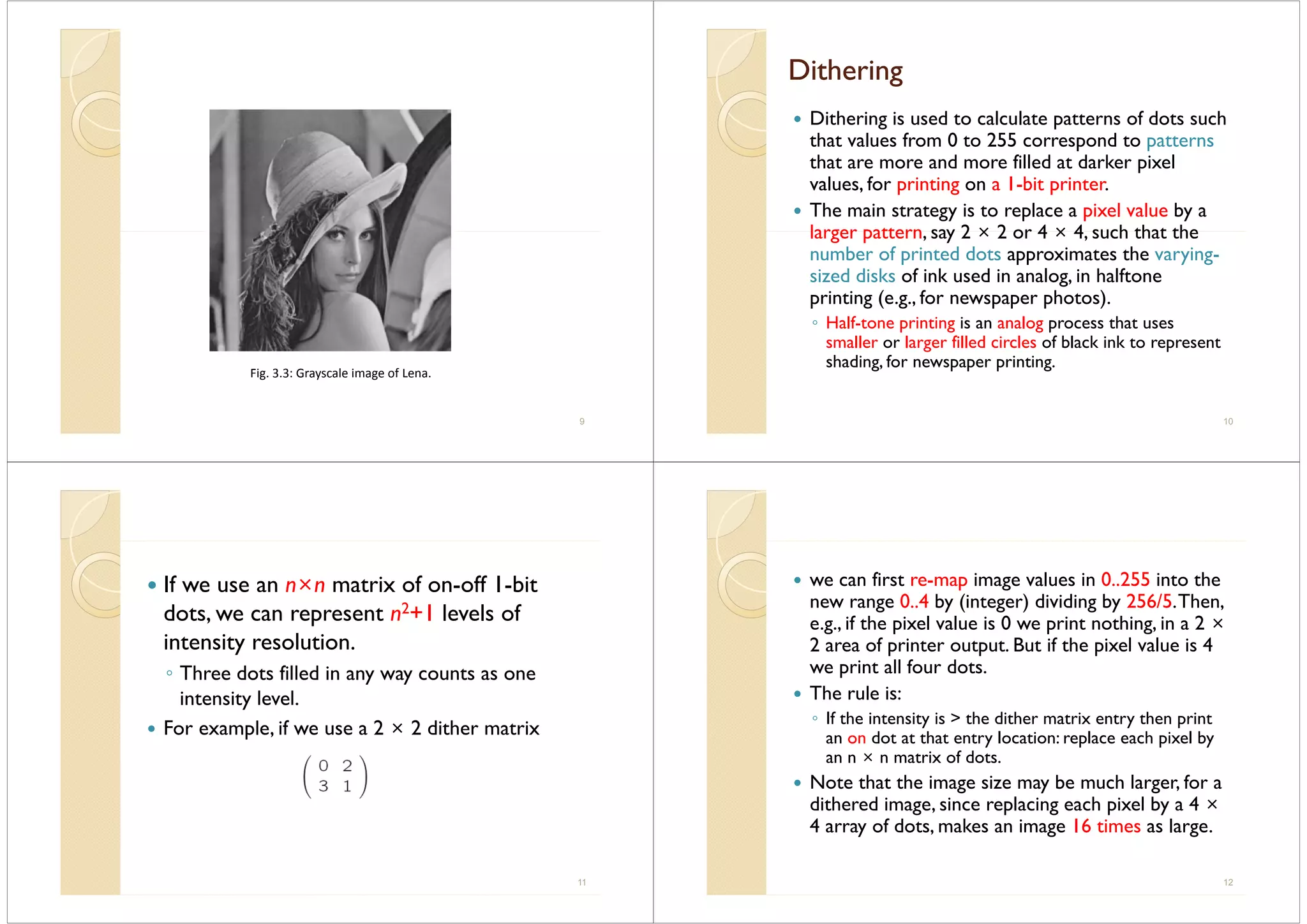 Fig. 3.3: Grayscale image of Lena.
9
DitheringDitheringt e gt e g
Dithering is used to calculate patterns of dots such
that values from 0 to 255 correspond to patterns
that are more and more filled at darker pixel
l f i ti 1 bit i tvalues, for printing on a 1-bit printer.
The main strategy is to replace a pixel value by a
larger pattern say 2 × 2 or 4 × 4 such that thelarger pattern, say 2 × 2 or 4 × 4, such that the
number of printed dots approximates the varying-
sized disks of ink used in analog, in halftonesized disks of ink used in analog, in halftone
printing (e.g., for newspaper photos).
◦ Half-tone printing is an analog process that usesp g g p
smaller or larger filled circles of black ink to represent
shading, for newspaper printing.
10
If we use an n×n matrix of on-off 1-bitIf we use an n n matrix of on off 1 bit
dots, we can represent n2+1 levels of
intensity resolutionintensity resolution.
◦ Three dots filled in any way counts as one
i i l lintensity level.
For example, if we use a 2 × 2 dither matrix
11
we can first re-map image values in 0..255 into the
new range 0..4 by (integer) dividing by 256/5.Then,
e.g., if the pixel value is 0 we print nothing, in a 2 ×
2 f i t t t B t if th i l l i 42 area of printer output. But if the pixel value is 4
we print all four dots.
The rule is:The rule is:
◦ If the intensity is > the dither matrix entry then print
an on dot at that entry location: replace each pixel byan on dot at that entry location: replace each pixel by
an n × n matrix of dots.
Note that the image size may be much larger, for a
dithered image, since replacing each pixel by a 4 ×
4 array of dots, makes an image 16 times as large.
12
 