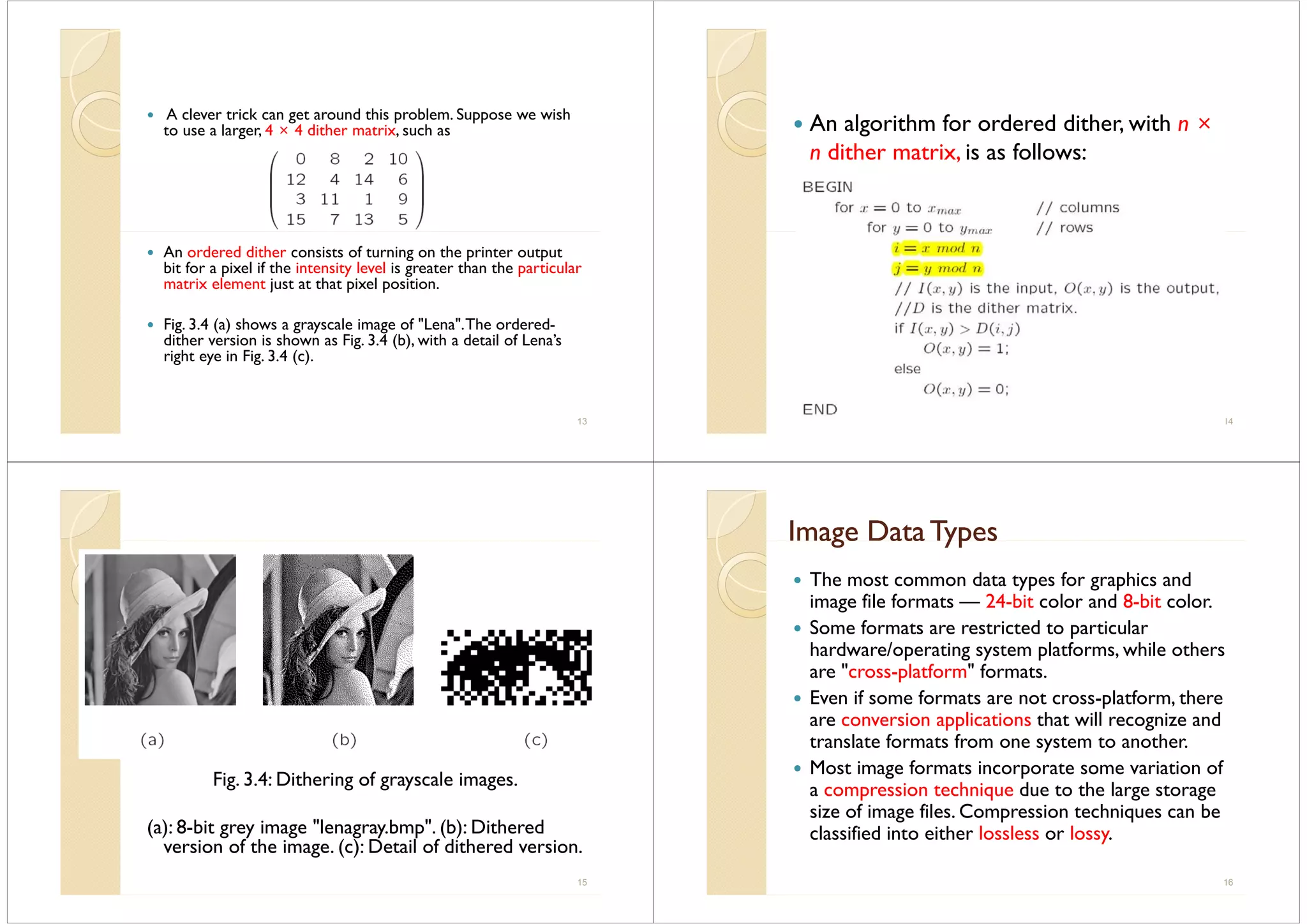 A clever trick can get around this problem. Suppose we wish
to use a larger 4 × 4 dither matrix such asto use a larger, 4 × 4 dither matrix, such as
An ordered dither consists of turning on the printer output
bit for a pixel if the intensity level is greater than the particular
matrix element just at that pixel positionmatrix element just at that pixel position.
Fig. 3.4 (a) shows a grayscale image of "Lena".The ordered-g ( ) g y g
dither version is shown as Fig. 3.4 (b), with a detail of Lena’s
right eye in Fig. 3.4 (c).
13
An algorithm for ordered dither, with n ×An algorithm for ordered dither, with n
n dither matrix, is as follows:
14
Fig. 3.4: Dithering of grayscale images.
(a): 8-bit grey image "lenagray.bmp". (b): Dithered
version of the image (c): Detail of dithered versionversion of the image. (c): Detail of dithered version.
15
Image Data TypesImage Data Typesage ata ypesage ata ypes
The most common data types for graphics and
image file formats — 24-bit color and 8-bit color.
Some formats are restricted to particular
/ fhardware/operating system platforms, while others
are "cross-platform" formats.
E if f l f hEven if some formats are not cross-platform, there
are conversion applications that will recognize and
translate formats from one system to anothertranslate formats from one system to another.
Most image formats incorporate some variation of
a compression technique due to the large storagea compression technique due to the large storage
size of image files. Compression techniques can be
classified into either lossless or lossy.y
16
 