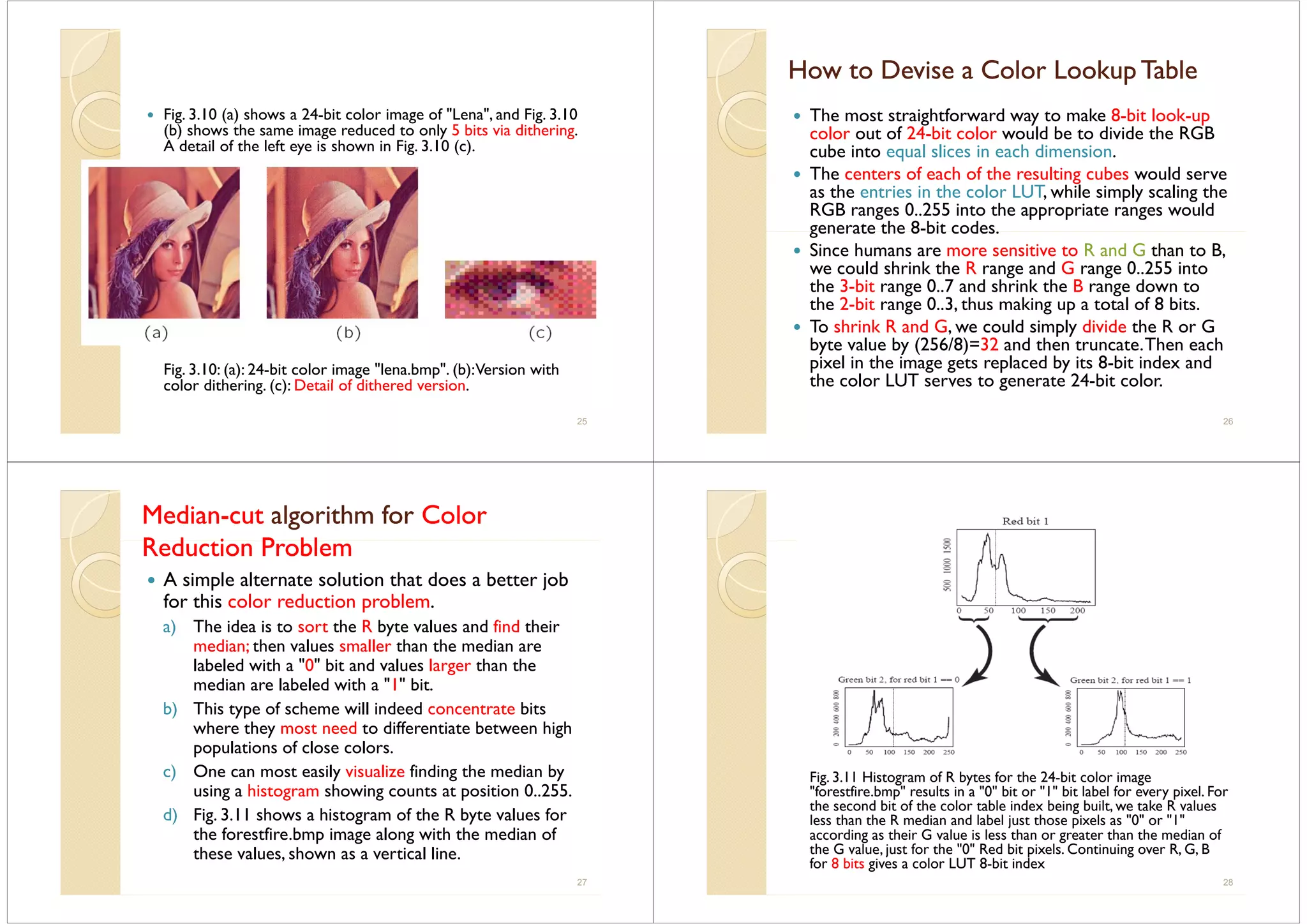 Fig. 3.10 (a) shows a 24-bit color image of "Lena", and Fig. 3.10
(b) shows the same image reduced to only 5 bits via dithering(b) shows the same image reduced to only 5 bits via dithering.
A detail of the left eye is shown in Fig. 3.10 (c).
Fig. 3.10: (a): 24-bit color image "lena.bmp". (b):Version with
c l r ditherin (c): Detail f dithered ersi ncolor dithering. (c): Detail of dithered version.
25
How to Devise a Color Lookup TableHow to Devise a Color Lookup Tablepp
The most straightforward way to make 8-bit look-up
l t f 24 bit l ld b t di id th RGBcolor out of 24-bit color would be to divide the RGB
cube into equal slices in each dimension.
The centers of each of the resulting cubes would serveg
as the entries in the color LUT, while simply scaling the
RGB ranges 0..255 into the appropriate ranges would
generate the 8-bit codesgenerate the 8 bit codes.
Since humans are more sensitive to R and G than to B,
we could shrink the R range and G range 0..255 into
th 3 bit 0 7 d h i k th B d tthe 3-bit range 0..7 and shrink the B range down to
the 2-bit range 0..3, thus making up a total of 8 bits.
To shrink R and G, we could simply divide the R or Go s a G, we cou s p y v e t e o G
byte value by (256/8)=32 and then truncate.Then each
pixel in the image gets replaced by its 8-bit index and
the color LUT serves to generate 24-bit colorthe color LUT serves to generate 24-bit color.
26
MedianMedian--cutcut algorithm foralgorithm for ColorColor
R d i P blR d i P blReduction ProblemReduction Problem
A simple alternate solution that does a better job
for this color reduction problem.
a) The idea is to sort the R byte values and find their
di th l ll th th dimedian; then values smaller than the median are
labeled with a "0" bit and values larger than the
median are labeled with a "1" bit.
b) This type of scheme will indeed concentrate bits
where they most need to differentiate between high
l i f l lpopulations of close colors.
c) One can most easily visualize finding the median by
using a histogram showing counts at position 0 255using a histogram showing counts at position 0..255.
d) Fig. 3.11 shows a histogram of the R byte values for
the forestfire.bmp image along with the median of
these values, shown as a vertical line.
27
Fig. 3.11 Histogram of R bytes for the 24-bit color image
"forestfire bmp" results in a "0" bit or "1" bit label for every pixel Forforestfire.bmp results in a 0 bit or 1 bit label for every pixel. For
the second bit of the color table index being built, we take R values
less than the R median and label just those pixels as "0" or "1"
according as their G value is less than or greater than the median of
h G l f h "0" R d b l C R G Bthe G value, just for the "0" Red bit pixels. Continuing over R, G, B
for 8 bits gives a color LUT 8-bit index
28
 