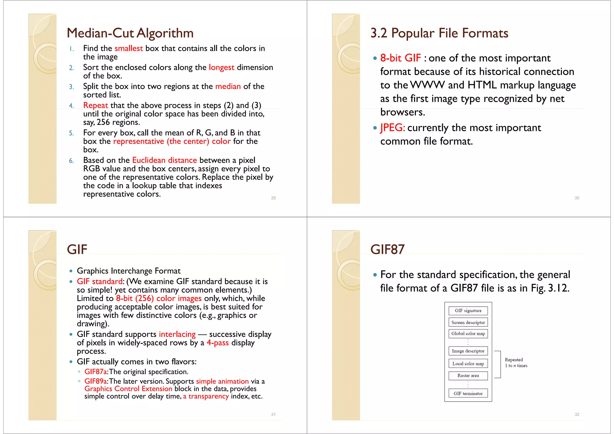MedianMedian--Cut AlgorithmCut Algorithme ae a Cut go tCut go t
1. Find the smallest box that contains all the colors in
the imageg
2. Sort the enclosed colors along the longest dimension
of the box.
3 S lit th b i t t i t th di f th3. Split the box into two regions at the median of the
sorted list.
4. Repeat that the above process in steps (2) and (3)p p p ( ) ( )
until the original color space has been divided into,
say, 256 regions.
5 For every box call the mean of R G and B in that5. For every box, call the mean of R, G, and B in that
box the representative (the center) color for the
box.
6. Based on the Euclidean distance between a pixel
RGB value and the box centers, assign every pixel to
one of the representative colors. Replace the pixel byp p p y
the code in a lookup table that indexes
representative colors. 29
3.2 Popular File Formats3.2 Popular File Formats3. opu a e o ats3. opu a e o ats
8-bit GIF : one of the most important8 bit GIF : one of the most important
format because of its historical connection
to the WWW and HTML markup languageto the WWW and HTML markup language
as the first image type recognized by net
bbrowsers.
JPEG: currently the most importantJ y p
common file format.
30
GIFGIFGG
Graphics Interchange Format
GIF standard: (We examine GIF standard because it is
so simple! yet contains many common elements.)
Limited to 8-bit (256) color images only, which, while( ) g y, ,
producing acceptable color images, is best suited for
images with few distinctive colors (e.g., graphics or
drawing)drawing).
GIF standard supports interlacing — successive display
of pixels in widely-spaced rows by a 4-pass display
process.
GIF actually comes in two flavors:
◦ GIF87a:The original specificationGIF87a:The original specification.
◦ GIF89a:The later version. Supports simple animation via a
Graphics Control Extension block in the data, provides
simple control over delay time a transparency index etcsimple control over delay time, a transparency index, etc.
31
GIF87GIF87G 87G 87
For the standard specification, the generalFor the standard specification, the general
file format of a GIF87 file is as in Fig. 3.12.
32
 