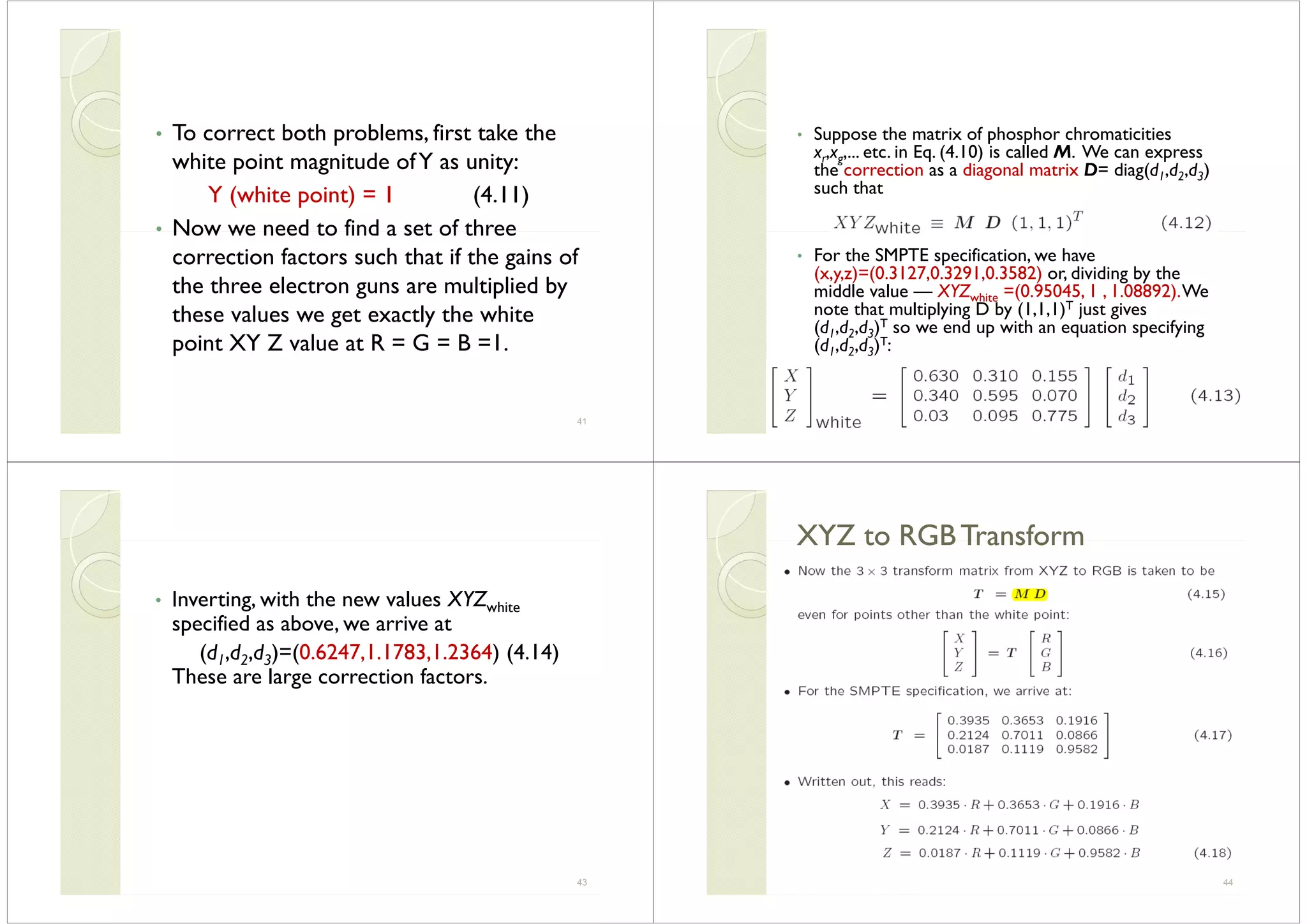 To correct both problems first take the• To correct both problems, first take the
white point magnitude ofY as unity:
Y (white point) = 1 (4.11)
• Now we need to find a set of threeNow we need to find a set of three
correction factors such that if the gains of
th th l t lti li d bthe three electron guns are multiplied by
these values we get exactly the white
point XY Z value at R = G = B =1.
41
S th t i f h h h ti iti• Suppose the matrix of phosphor chromaticities
xr,xg,... etc. in Eq. (4.10) is called M. We can express
the correction as a diagonal matrix D= diag(d1,d2,d3)
such that
• For the SMPTE specification, we have
(x,y,z)=(0.3127,0.3291,0.3582) or, dividing by the( y ) ( ) g y
middle value — XYZwhite =(0.95045, 1 , 1.08892).We
note that multiplying D by (1,1,1)T just gives
(d1,d2,d3)T so we end up with an equation specifying(d1,d2,d3) so we end up with an equation specifying
(d1,d2,d3)T:
42
I h h l XYZ• Inverting, with the new values XYZwhite
specified as above, we arrive at
(d1,d2,d3)=(0.6247,1.1783,1.2364) (4.14)
These are large correction factors.
43
XYZ to RGB TransformXYZ to RGB TransformXYZ to RGB TransformXYZ to RGB Transform
44
 