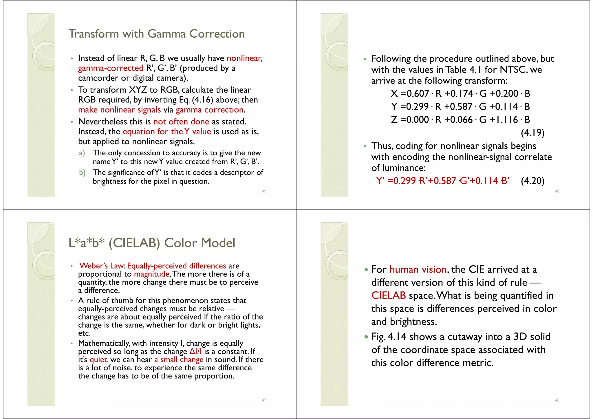 Transform with Gamma CorrectionTransform with Gamma CorrectionTransform with Gamma CorrectionTransform with Gamma Correction
• Instead of linear R G B we usually have nonlinear• Instead of linear R, G, B we usually have nonlinear,
gamma-corrected R’, G’, B’ (produced by a
camcorder or digital camera).g )
• To transform XYZ to RGB, calculate the linear
RGB required, by inverting Eq. (4.16) above; then
make nonlinear signals via gamma correction.
• Nevertheless this is not often done as stated.
Instead, the equation for theY value is used as is,
but applied to nonlinear signals.
) Th l i i i ha) The only concession to accuracy is to give the new
nameY’ to this newY value created from R’, G’, B’.
b) The significance ofY’ is that it codes a descriptor ofb) The significance ofY is that it codes a descriptor of
brightness for the pixel in question.
45
• Following the procedure outlined above but• Following the procedure outlined above, but
with the values in Table 4.1 for NTSC, we
arrive at the following transform:arrive at the following transform:
X =0.607· R +0.174· G +0.200· B
Y =0 299 R +0 587 G +0 114 BY =0.299· R +0.587· G +0.114· B
Z =0.000· R +0.066· G +1.116· B
(4.19)
• Thus, coding for nonlinear signals beginsg g g
with encoding the nonlinear-signal correlate
of luminance:
Y’ =0.299·R’+0.587·G’+0.114·B’ (4.20)
46
L*a*b* (CIELAB) Color ModelL*a*b* (CIELAB) Color ModelL a b (CIELAB) Color ModelL a b (CIELAB) Color Model
• Weber’s Law: Equally-perceived differences areWebers Law: Equally perceived differences are
proportional to magnitude.The more there is of a
quantity, the more change there must be to perceive
a differencea difference.
• A rule of thumb for this phenomenon states that
equally-perceived changes must be relative —
h b ll i d if h i f hchanges are about equally perceived if the ratio of the
change is the same, whether for dark or bright lights,
etc.
• Mathematically, with intensity I, change is equally
perceived so long as the change ∆I/I is a constant. If
it’s quiet we can hear a small change in sound If thereits quiet, we can hear a small change in sound. If there
is a lot of noise, to experience the same difference
the change has to be of the same proportion.
47
For human vision the CIE arrived at aFor human vision, the CIE arrived at a
different version of this kind of rule —
CIELAB space.What is being quantified in
this space is differences perceived in colorp p
and brightness.
Fig 4 14 shows a cutaway into a 3D solidFig. 4.14 shows a cutaway into a 3D solid
of the coordinate space associated with
hi l diff ithis color difference metric.
48
 