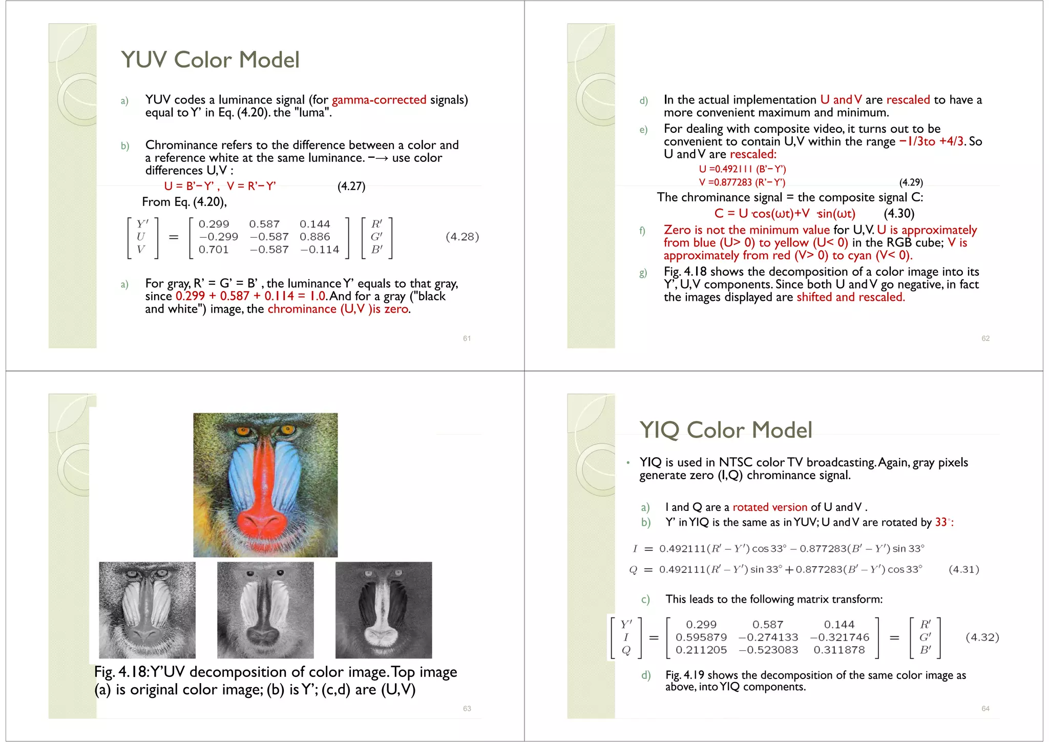 YUV Color ModelYUV Color ModelYUV Color ModelYUV Color Model
a) YUV codes a luminance signal (for gamma-corrected signals)) g ( g g )
equal toY’ in Eq. (4.20). the "luma".
b) Chrominance refers to the difference between a color andb) Chrominance refers to the difference between a color and
a reference white at the same luminance. −→ use color
differences U,V :
U = B’−Y’ V = R’−Y’ (4 27)U = B −Y , V = R −Y (4.27)
From Eq. (4.20),
a) For gray, R’ = G’ = B’ , the luminanceY’ equals to that gray,
since 0.299 + 0.587 + 0.114 = 1.0.And for a gray ("black
and white") image the chrominance (U V )is zeroand white ) image, the chrominance (U,V )is zero.
61
d) In the actual implementation U andV are rescaled to have a) p
more convenient maximum and minimum.
e) For dealing with composite video, it turns out to be
convenient to contain U,V within the range −1/3to +4/3. Soconvenient to contain U,V within the range 1/3to 4/3. So
U andV are rescaled:
U =0.492111 (B’−Y’)
V =0.877283 (R’−Y’) (4.29)( ) ( )
The chrominance signal = the composite signal C:
C = U·cos(ωt)+V ·sin(ωt) (4.30)
Z i h i i l f U V U i i lf) Zero is not the minimum value for U,V. U is approximately
from blue (U> 0) to yellow (U< 0) in the RGB cube; V is
approximately from red (V> 0) to cyan (V< 0).
F 4 18 h h d f lg) Fig. 4.18 shows the decomposition of a color image into its
Y’, U,V components. Since both U andV go negative, in fact
the images displayed are shifted and rescaled.
62
Fig. 4.18:Y’UV decomposition of color image.Top imageg p g p g
(a) is original color image; (b) isY’; (c,d) are (U,V)
63
YIQ Color ModelYIQ Color ModelYIQ Color ModelYIQ Color Model
• YIQ is used in NTSC color TV broadcasting.Again, gray pixels
generate zero (I Q) chrominance signalgenerate zero (I,Q) chrominance signal.
a) I and Q are a rotated version of U andV .
b) Y’ inYIQ is the same as inYUV; U andV are rotated by 33◦:
) Thi l d t th f ll i t i t fc) This leads to the following matrix transform:
d) Fig. 4.19 shows the decomposition of the same color image asd) Fig. 4.19 shows the decomposition of the same color image as
above, intoYIQ components.
64
 