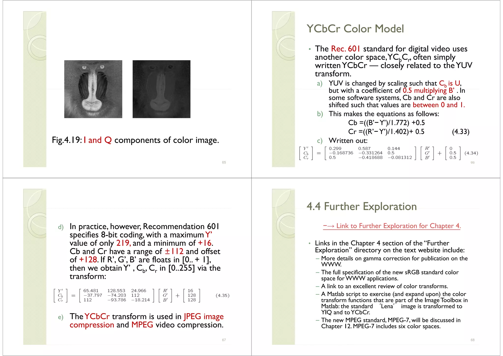 Fig.4.19: I and Q components of color image.
65
YCbCr Color ModelYCbCr Color ModelYCbCr Color ModelYCbCr Color Model
• The Rec 601 standard for digital video usesThe Rec. 601 standard for digital video uses
another color space,YCbCr, often simply
writtenYCbCr — closely related to theYUVy
transform.
a) YUV is changed by scaling such that Cb is U,
b t ith ffi i t f 0 5 lti l i B’ Ibut with a coefficient of 0.5 multiplying B’ . In
some software systems, Cb and Cr are also
shifted such that values are between 0 and 1.
b) This makes the equations as follows:
Cb =((B’−Y’)/1.772) +0.5
Cr =((R’−Y’)/1.402)+ 0.5 (4.33)
c) Written out:
66
d) In practice however Recommendation 601d) In practice, however, Recommendation 601
specifies 8-bit coding, with a maximumY’
value of only 219, and a minimum of +16.y
Cb and Cr have a range of ±112 and offset
of +128. If R’, G’, B’ are floats in [0.. + 1],
then we obtainY’ C C in [0 255] via thethen we obtainY , Cb, Cr in [0..255] via the
transform:
e) TheYCbCr transform is used in JPEG image
compression and MPEG video compressioncompression and MPEG video compression.
67
4 4 Further Exploration4 4 Further Exploration4.4 Further Exploration4.4 Further Exploration
−→ Link to Further Exploration for Chapter 4.Link to Further Exploration for Chapter 4.
• Links in the Chapter 4 section of the “Further
”Exploration” directory on the text website include:
– More details on gamma correction for publication on the
WWW.
– The full specification of the new sRGB standard color
space for WWW applications.
– A link to an excellent review of color transforms– A link to an excellent review of color transforms.
– A Matlab script to exercise (and expand upon) the color
transform functions that are part of the ImageToolbox in
Matlab: the standard ‘Lena’ image is transformed toMatlab: the standard Lena image is transformed to
YIQ and toYCbCr.
– The new MPEG standard, MPEG-7, will be discussed in
Ch t 12 MPEG 7 i l d i lChapter 12. MPEG-7 includes six color spaces.
68
 