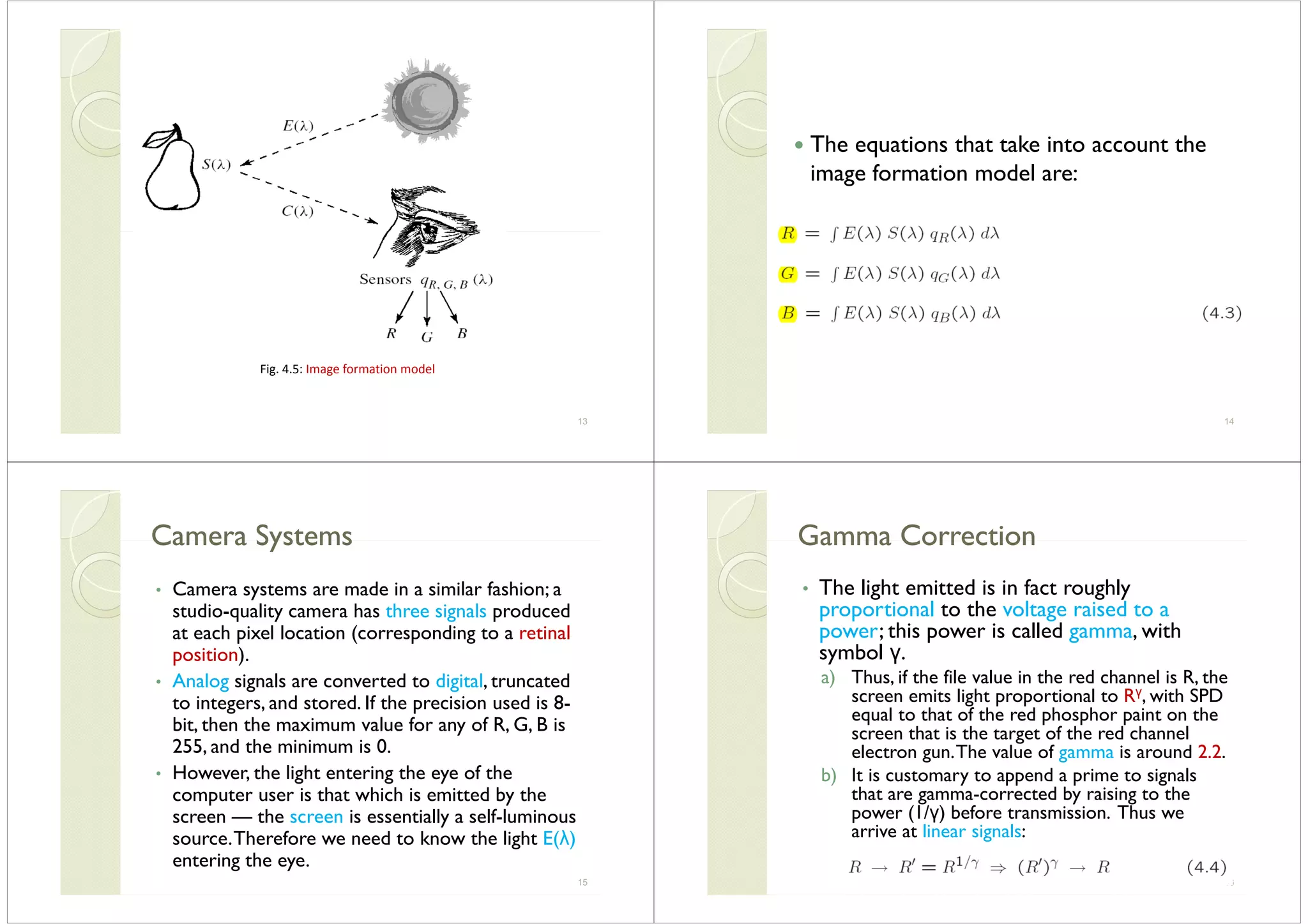 Fig. 4.5: Image formation model
13
The equations that take into account the
image formation model are:g
14
Camera SystemsCamera SystemsCamera SystemsCamera Systems
• Camera systems are made in a similar fashion; a• Camera systems are made in a similar fashion; a
studio-quality camera has three signals produced
at each pixel location (corresponding to a retinalp ( p g
position).
• Analog signals are converted to digital, truncated
to integers, and stored. If the precision used is 8-
bit, then the maximum value for any of R, G, B is
255 d th i i i 0255, and the minimum is 0.
• However, the light entering the eye of the
computer user is that which is emitted by thecomputer user is that which is emitted by the
screen — the screen is essentially a self-luminous
source.Therefore we need to know the light E(λ)source.Therefore we need to know the light E(λ)
entering the eye.
15
Gamma CorrectionGamma CorrectionGamma CorrectionGamma Correction
• The light emitted is in fact roughlyThe light emitted is in fact roughly
proportional to the voltage raised to a
power; this power is called gamma, withp p g
symbol γ.
a) Thus, if the file value in the red channel is R, the
it li ht ti l t Rγ ith SPDscreen emits light proportional to Rγ, with SPD
equal to that of the red phosphor paint on the
screen that is the target of the red channelg
electron gun.The value of gamma is around 2.2.
b) It is customary to append a prime to signals
that are gamma corrected by raising to thethat are gamma-corrected by raising to the
power (1/γ) before transmission. Thus we
arrive at linear signals:
16
 