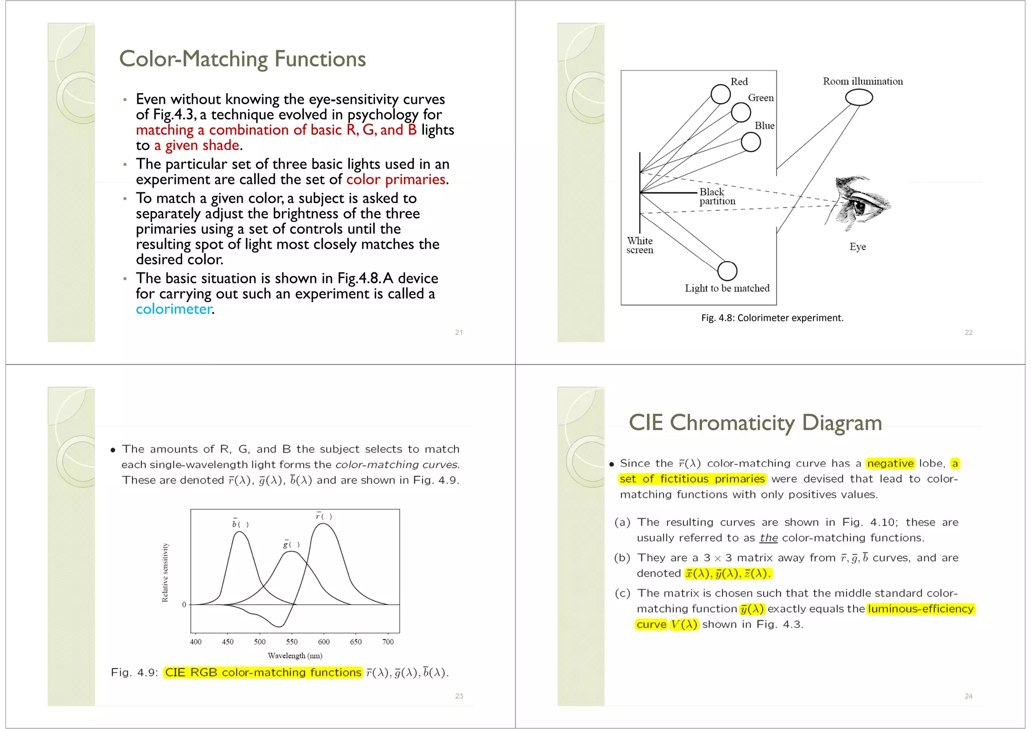 ColorColor--Matching FunctionsMatching FunctionsColorColor Matching FunctionsMatching Functions
• Even without knowing the eye-sensitivity curvesEven without knowing the eye sensitivity curves
of Fig.4.3, a technique evolved in psychology for
matching a combination of basic R, G, and B lights
t a i en shadeto a given shade.
• The particular set of three basic lights used in an
experiment are called the set of color primaries.experiment are called the set of color primaries.
• To match a given color, a subject is asked to
separately adjust the brightness of the three
primaries using a set of controls until the
resulting spot of light most closely matches the
desired colordesired color.
• The basic situation is shown in Fig.4.8.A device
for carrying out such an experiment is called a
colorimeter.
21 22
Fig. 4.8: Colorimeter experiment.
23
CIE Chromaticity DiagramCIE Chromaticity DiagramCIE Chromaticity DiagramCIE Chromaticity Diagram
24
 