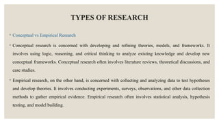 TYPES OF RESEARCH
◦ Conceptual vs Empirical Research
◦ Conceptual research is concerned with developing and refining theories, models, and frameworks. It
involves using logic, reasoning, and critical thinking to analyze existing knowledge and develop new
conceptual frameworks. Conceptual research often involves literature reviews, theoretical discussions, and
case studies.
◦ Empirical research, on the other hand, is concerned with collecting and analyzing data to test hypotheses
and develop theories. It involves conducting experiments, surveys, observations, and other data collection
methods to gather empirical evidence. Empirical research often involves statistical analysis, hypothesis
testing, and model building.
 