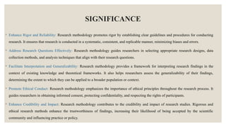 SIGNIFICANCE
◦ Enhance Rigor and Reliability: Research methodology promotes rigor by establishing clear guidelines and procedures for conducting
research. It ensures that research is conducted in a systematic, consistent, and replicable manner, minimizing biases and errors.
◦ Address Research Questions Effectively: Research methodology guides researchers in selecting appropriate research designs, data
collection methods, and analysis techniques that align with their research questions.
◦ Facilitate Interpretation and Generalizability: Research methodology provides a framework for interpreting research findings in the
context of existing knowledge and theoretical frameworks. It also helps researchers assess the generalizability of their findings,
determining the extent to which they can be applied to a broader population or context.
◦ Promote Ethical Conduct: Research methodology emphasizes the importance of ethical principles throughout the research process. It
guides researchers in obtaining informed consent, protecting confidentiality, and respecting the rights of participants.
◦ Enhance Credibility and Impact: Research methodology contributes to the credibility and impact of research studies. Rigorous and
ethical research methods enhance the trustworthiness of findings, increasing their likelihood of being accepted by the scientific
community and influencing practice or policy.
 