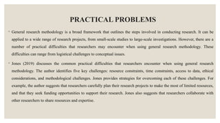 PRACTICAL PROBLEMS
◦ General research methodology is a broad framework that outlines the steps involved in conducting research. It can be
applied to a wide range of research projects, from small-scale studies to large-scale investigations. However, there are a
number of practical difficulties that researchers may encounter when using general research methodology. These
difficulties can range from logistical challenges to conceptual issues.
◦ Jones (2019) discusses the common practical difficulties that researchers encounter when using general research
methodology. The author identifies five key challenges: resource constraints, time constraints, access to data, ethical
considerations, and methodological challenges. Jones provides strategies for overcoming each of these challenges. For
example, the author suggests that researchers carefully plan their research projects to make the most of limited resources,
and that they seek funding opportunities to support their research. Jones also suggests that researchers collaborate with
other researchers to share resources and expertise.
 