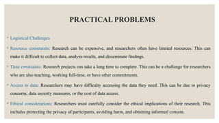 PRACTICAL PROBLEMS
◦ Logistical Challenges
◦ Resource constraints: Research can be expensive, and researchers often have limited resources. This can
make it difficult to collect data, analyze results, and disseminate findings.
◦ Time constraints: Research projects can take a long time to complete. This can be a challenge for researchers
who are also teaching, working full-time, or have other commitments.
◦ Access to data: Researchers may have difficulty accessing the data they need. This can be due to privacy
concerns, data security measures, or the cost of data access.
◦ Ethical considerations: Researchers must carefully consider the ethical implications of their research. This
includes protecting the privacy of participants, avoiding harm, and obtaining informed consent.
 