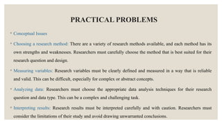 PRACTICAL PROBLEMS
◦ Conceptual Issues
◦ Choosing a research method: There are a variety of research methods available, and each method has its
own strengths and weaknesses. Researchers must carefully choose the method that is best suited for their
research question and design.
◦ Measuring variables: Research variables must be clearly defined and measured in a way that is reliable
and valid. This can be difficult, especially for complex or abstract concepts.
◦ Analyzing data: Researchers must choose the appropriate data analysis techniques for their research
question and data type. This can be a complex and challenging task.
◦ Interpreting results: Research results must be interpreted carefully and with caution. Researchers must
consider the limitations of their study and avoid drawing unwarranted conclusions.
 