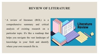 REVIEW OF LITERATURE
◦ A review of literature (ROL) is a
comprehensive summary and critical
analysis of existing research on a
particular topic. It's like a roadmap that
helps you navigate the vast landscape of
knowledge in your field and identify
where your own research fits in.
 