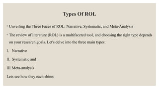 Types Of ROL
◦ Unveiling the Three Faces of ROL: Narrative, Systematic, and Meta-Analysis
◦ The review of literature (ROL) is a multifaceted tool, and choosing the right type depends
on your research goals. Let's delve into the three main types:
I. Narrative
II. Systematic and
III.Meta-analysis
Lets see how they each shine:
 