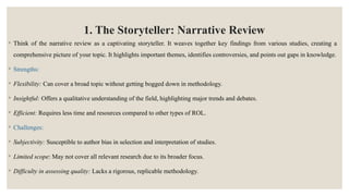 1. The Storyteller: Narrative Review
◦ Think of the narrative review as a captivating storyteller. It weaves together key findings from various studies, creating a
comprehensive picture of your topic. It highlights important themes, identifies controversies, and points out gaps in knowledge.
◦ Strengths:
◦ Flexibility: Can cover a broad topic without getting bogged down in methodology.
◦ Insightful: Offers a qualitative understanding of the field, highlighting major trends and debates.
◦ Efficient: Requires less time and resources compared to other types of ROL.
◦ Challenges:
◦ Subjectivity: Susceptible to author bias in selection and interpretation of studies.
◦ Limited scope: May not cover all relevant research due to its broader focus.
◦ Difficulty in assessing quality: Lacks a rigorous, replicable methodology.
 