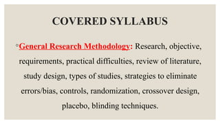 COVERED SYLLABUS
◦General Research Methodology: Research, objective,
requirements, practical difficulties, review of literature,
study design, types of studies, strategies to eliminate
errors/bias, controls, randomization, crossover design,
placebo, blinding techniques.
 