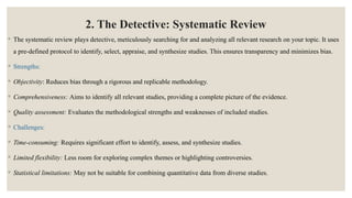 2. The Detective: Systematic Review
◦ The systematic review plays detective, meticulously searching for and analyzing all relevant research on your topic. It uses
a pre-defined protocol to identify, select, appraise, and synthesize studies. This ensures transparency and minimizes bias.
◦ Strengths:
◦ Objectivity: Reduces bias through a rigorous and replicable methodology.
◦ Comprehensiveness: Aims to identify all relevant studies, providing a complete picture of the evidence.
◦ Quality assessment: Evaluates the methodological strengths and weaknesses of included studies.
◦ Challenges:
◦ Time-consuming: Requires significant effort to identify, assess, and synthesize studies.
◦ Limited flexibility: Less room for exploring complex themes or highlighting controversies.
◦ Statistical limitations: May not be suitable for combining quantitative data from diverse studies.
 