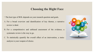 Choosing the Right Face
◦ The best type of ROL depends on your research question and goals.
A. For a broad overview and identification of key themes, a narrative
review is ideal.
B. For a comprehensive and unbiased assessment of the evidence, a
systematic review is the way to go.
C. To statistically quantify the overall effect of an intervention, a meta-
analysis is your weapon of choice.
 
