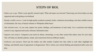 STEPS OF ROL
◦ Define your scope: What is your specific research topic? What sub-topics are relevant? Narrowing your focus helps you stay
organized and avoid getting overwhelmed.
◦ Identify credible sources: Look for high-quality academic journals, books, conference proceedings, and other reliable sources
of information. Be wary of biased websites or Wikipedia rabbit holes!
◦ Take detailed notes: As you read, capture key points, findings, and limitations of each study. Use a consistent note-taking
system to stay organized and easily reference information later.
◦ Organize and analyze: Categorize your notes by theme, chronology, or any other system that makes sense for your topic.
This will help you identify patterns, trends, and connections between different studies.
◦ Synthesize and interpret: Don't just list studies one after another. Explain how they relate to each other, highlight key
findings, and identify areas of agreement or disagreement. This is where your critical thinking and analytical skills come into
play.
 