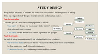 STUDY DESIGN
Study designs are the set of methods and procedures used to collect and analyze data in a study.
These are 2 types of study designs: descriptive studies and analytical studies.
Descriptive studies
Describes specific characteristics in a population of interest
Case report- we discuss our experience with the patient’s symptoms,
signs, diagnosis, and treatment
Case series- several patients with similar experiences are grouped.
Analytical Studies
An analytic study attempts to quantify the relationship between two factors.
Observational studies are studies that we conduct without any intervention or experiment.
In those studies, we purely observe the outcomes.
Experimental studies, we conduct experiments and interventions.
 