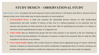STUDY DESIGN – OBSERVATIONAL STUDY
Observational studies investigate and record exposures (such as interventions or risk factors) and observe outcomes (such as
disease) as they occur. Such studies may be purely descriptive or more analytical.
1. Cross-Sectional Survey A study that examines the relationship between diseases (or other health-related
characteristics) and other variables of interest as they exist in a defined population at one particular time (ie
exposure and outcomes are both measured at the same time). Best for quantifying the prevalence of a disease or
risk factor, and for quantifying the accuracy of a diagnostic test.
2. Cohort Study Data are obtained from groups who have been exposed, or not exposed, to the new technology or
factor of interest (eg from databases). No allocation of exposure is made by the researcher. Best for study the effect
of predictive risk factors on an outcome.
3. Case-Control Studies Patients with a certain outcome or disease and an appropriate group of controls without the
outcome or disease are selected (usually with careful consideration of appropriate choice of controls, matching, etc)
and then information is obtained on whether the subjects have been exposed to the factor under investigation.
 