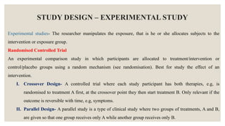STUDY DESIGN – EXPERIMENTAL STUDY
Experimental studies- The researcher manipulates the exposure, that is he or she allocates subjects to the
intervention or exposure group.
Randomised Controlled Trial
An experimental comparison study in which participants are allocated to treatment/intervention or
control/placebo groups using a random mechanism (see randomisation). Best for study the effect of an
intervention.
I. Crossover Design- A controlled trial where each study participant has both therapies, e.g, is
randomised to treatment A first, at the crossover point they then start treatment B. Only relevant if the
outcome is reversible with time, e.g, symptoms.
II. Parallel Design- A parallel study is a type of clinical study where two groups of treatments, A and B,
are given so that one group receives only A while another group receives only B.
 