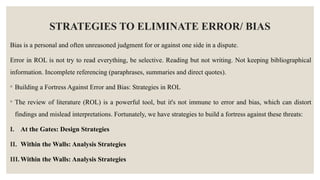 STRATEGIES TO ELIMINATE ERROR/ BIAS
Bias is a personal and often unreasoned judgment for or against one side in a dispute.
Error in ROL is not try to read everything, be selective. Reading but not writing. Not keeping bibliographical
information. Incomplete referencing (paraphrases, summaries and direct quotes).
◦ Building a Fortress Against Error and Bias: Strategies in ROL
◦ The review of literature (ROL) is a powerful tool, but it's not immune to error and bias, which can distort
findings and mislead interpretations. Fortunately, we have strategies to build a fortress against these threats:
I. At the Gates: Design Strategies
II. Within the Walls: Analysis Strategies
III. Within the Walls: Analysis Strategies
 