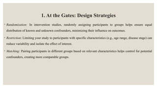 1. At the Gates: Design Strategies
◦ Randomization: In intervention studies, randomly assigning participants to groups helps ensure equal
distribution of known and unknown confounders, minimizing their influence on outcomes.
◦ Restriction: Limiting your study to participants with specific characteristics (e.g., age range, disease stage) can
reduce variability and isolate the effect of interest.
◦ Matching: Pairing participants in different groups based on relevant characteristics helps control for potential
confounders, creating more comparable groups.
 