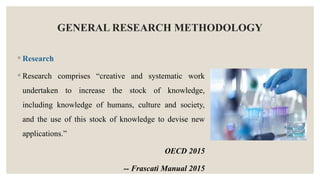 GENERAL RESEARCH METHODOLOGY
◦ Research
◦ Research comprises “creative and systematic work
undertaken to increase the stock of knowledge,
including knowledge of humans, culture and society,
and the use of this stock of knowledge to devise new
applications.”
OECD 2015
-- Frascati Manual 2015
 