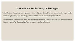 2. Within the Walls: Analysis Strategies
◦ Stratification: Analyzing data separately within subgroups defined by key characteristics (e.g., gender,
treatment type) allows you to identify potential effect modifiers and ensure generalizability.
◦ Standardization: Adjusting individual data points for confounding variables (e.g., age, socioeconomic status)
helps to create a "level playing field" and isolate the true effect of interest.
 