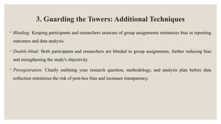3. Guarding the Towers: Additional Techniques
◦ Blinding: Keeping participants and researchers unaware of group assignments minimizes bias in reporting
outcomes and data analysis.
◦ Double-blind: Both participants and researchers are blinded to group assignments, further reducing bias
and strengthening the study's objectivity.
◦ Preregistration: Clearly outlining your research question, methodology, and analysis plan before data
collection minimizes the risk of post-hoc bias and increases transparency.
 