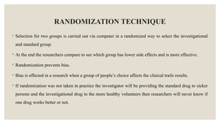 RANDOMIZATION TECHNIQUE
◦ Selection for two groups is carried out via computer in a randomized way to select the investigational
and standard group.
◦ At the end the researchers compare to see which group has lower side effects and is more effective.
◦ Randomization prevents bias.
◦ Bias is effected in a research when a group of people’s choice affects the clinical trails results.
◦ If randomization was not taken in practice the investigator will be providing the standard drug to sicker
persons and the investigational drug to the more healthy volunteers then researchers will never know if
one drug works better or not.
 