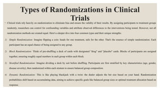 Types of Randomizations in Clinical
Trials
◦ Clinical trials rely heavily on randomization to eliminate bias and ensure the validity of their results. By assigning participants to treatment groups
randomly, researchers can control for confounding variables and attribute observed differences to the interventions being tested. However, not all
randomization methods are created equal. Here's a deeper dive into four common types and their unique strengths:
1) Simple Randomization: Imagine flipping a coin: heads for one treatment, tails for the other. That's the essence of simple randomization. Each
participant has an equal chance of being assigned to any group.
2) Block Randomization: Think of pre-shuffling a deck of cards with designated "drug" and "placebo" cards. Blocks of participants are assigned
together, ensuring roughly equal numbers in each group within each block.
3) Stratified Randomization: Imagine dividing a deck by suit before shuffling. Participants are first stratified by key characteristics (age, gender,
disease severity), then randomized within each stratum to ensure balanced group composition.
4) Dynamic Randomization: This is like playing blackjack with a twist: the dealer adjusts the bet size based on your hand. Randomization
probabilities shift based on accumulating data, aiming to achieve specific goals like balanced group sizes or optimal treatment allocation based on
response.
 