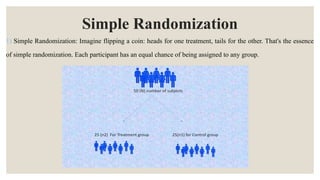 Simple Randomization
1) Simple Randomization: Imagine flipping a coin: heads for one treatment, tails for the other. That's the essence
of simple randomization. Each participant has an equal chance of being assigned to any group.
 