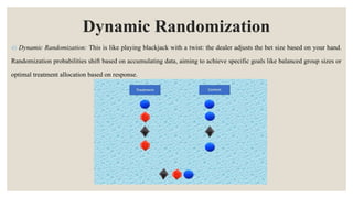 Dynamic Randomization
4) Dynamic Randomization: This is like playing blackjack with a twist: the dealer adjusts the bet size based on your hand.
Randomization probabilities shift based on accumulating data, aiming to achieve specific goals like balanced group sizes or
optimal treatment allocation based on response.
 