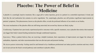 Placebo: The Power of Belief in
Medicine
A placebo is a seemingly inactive treatment, like a sugar pill or saline injection, given to a patient in a controlled experiment. It looks and
feels like the real medication but contains no active ingredients. Yet, surprisingly, placebos can still produce significant improvements in
patients' symptoms. This phenomenon, known as the placebo effect, reveals the profound influence of our minds on our bodies.
The exact mechanisms of the placebo effect are still being unraveled, but several key factors are likely at play:
Conditioning: If patients have previously experienced positive outcomes with a specific treatment, even a placebo that mimics that treatment
can trigger their body's natural healing mechanisms through conditioned responses.
Expectancy: When a patient believes they are receiving a helpful treatment, their expectation of improvement can trigger the release of
endorphins, dopamine, and other neurotransmitters that can alleviate pain and promote healing.
The doctor-patient relationship: Feeling cared for and listened to by a healthcare professional can induce positive emotions and trust, which
can in turn activate the brain's reward pathways and contribute to placebo effects.
 