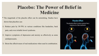 Placebo: The Power of Belief in
Medicine
 The magnitude of the placebo effect can be astonishing. Studies have
shown that placebos can:
1) Reduce pain by 30-70% in various conditions like headaches, back
pain, and even irritable bowel syndrome.
2) Improve symptoms of depression and anxiety as effectively as some
antidepressants.
3) Boost the effectiveness of real medications when used in combination.
 