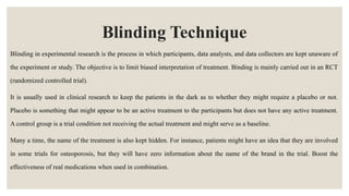 Blinding Technique
Blinding in experimental research is the process in which participants, data analysts, and data collectors are kept unaware of
the experiment or study. The objective is to limit biased interpretation of treatment. Binding is mainly carried out in an RCT
(randomized controlled trial).
It is usually used in clinical research to keep the patients in the dark as to whether they might require a placebo or not.
Placebo is something that might appear to be an active treatment to the participants but does not have any active treatment.
A control group is a trial condition not receiving the actual treatment and might serve as a baseline.
Many a time, the name of the treatment is also kept hidden. For instance, patients might have an idea that they are involved
in some trials for osteoporosis, but they will have zero information about the name of the brand in the trial. Boost the
effectiveness of real medications when used in combination.
 