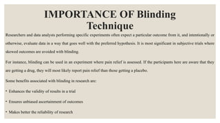 IMPORTANCE OF Blinding
Technique
Researchers and data analysts performing specific experiments often expect a particular outcome from it, and intentionally or
otherwise, evaluate data in a way that goes well with the preferred hypothesis. It is most significant in subjective trials where
skewed outcomes are avoided with blinding.
For instance, blinding can be used in an experiment where pain relief is assessed. If the participants here are aware that they
are getting a drug, they will most likely report pain relief than those getting a placebo.
Some benefits associated with blinding in research are:
• Enhances the validity of results in a trial
• Ensures unbiased ascertainment of outcomes
• Makes better the reliability of research
 